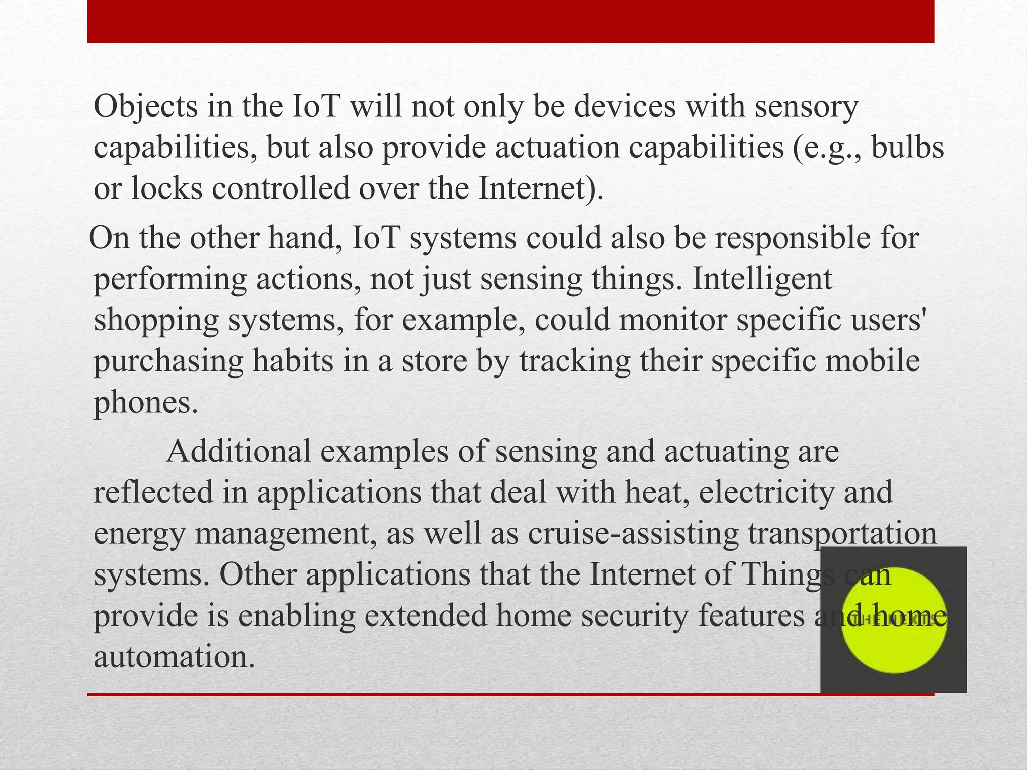 Objects in the IoT will not only be devices with sensory
capabilities, but also provide actuation capabilities (e.g., bulbs
or locks controlled over the Internet).
On the other hand, IoT systems could also be responsible for
performing actions, not just sensing things. Intelligent
shopping systems, for example, could monitor specific users'
purchasing habits in a store by tracking their specific mobile
phones.
Additional examples of sensing and actuating are
reflected in applications that deal with heat, electricity and
energy management, as well as cruise-assisting transportation
systems. Other applications that the Internet of Things can
provide is enabling extended home security features and home
automation.
 