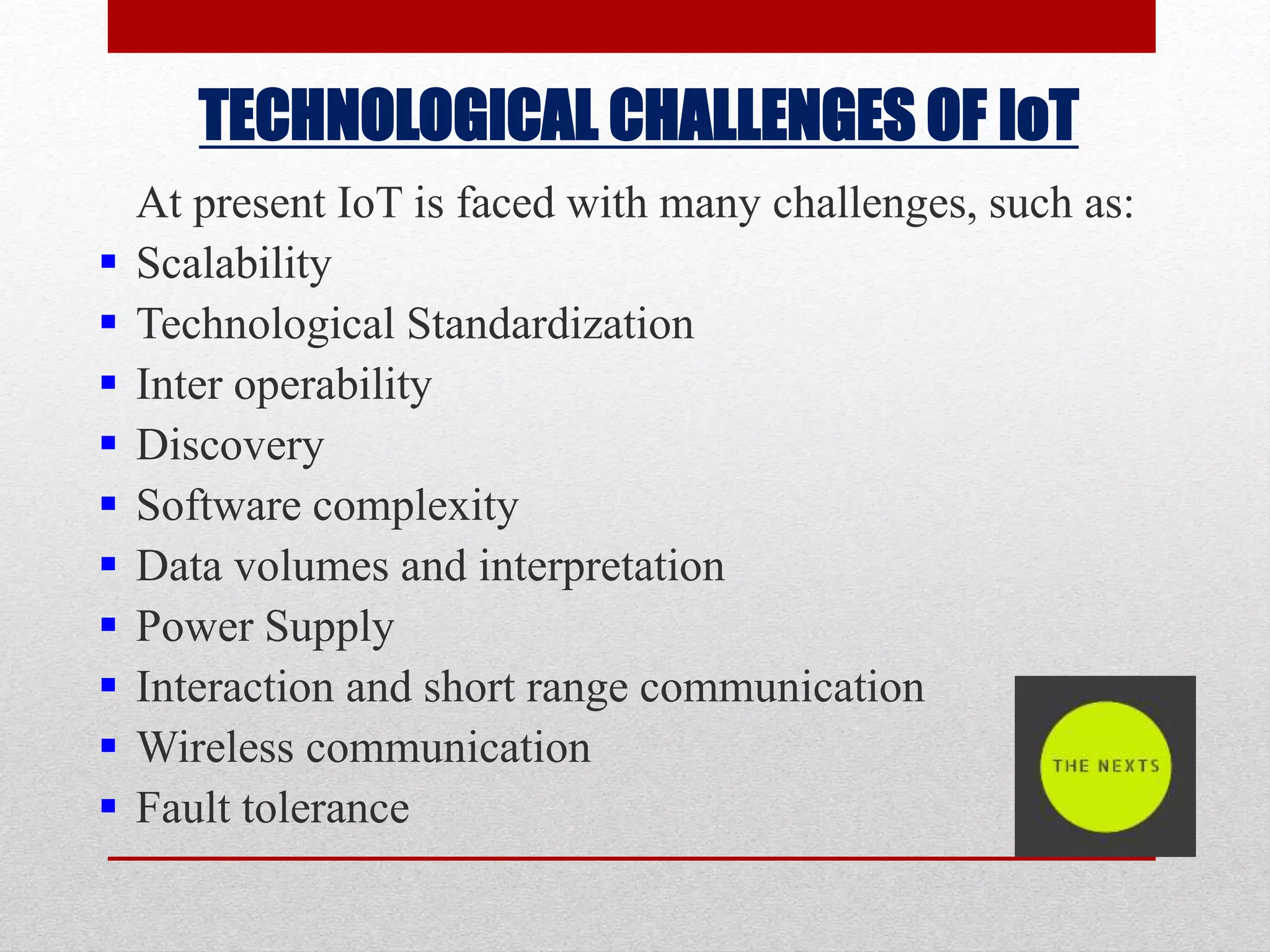 TECHNOLOGICAL CHALLENGES OF IoT
At present IoT is faced with many challenges, such as:
 Scalability
 Technological Standardization
 Inter operability
 Discovery
 Software complexity
 Data volumes and interpretation
 Power Supply
 Interaction and short range communication
 Wireless communication
 Fault tolerance
 