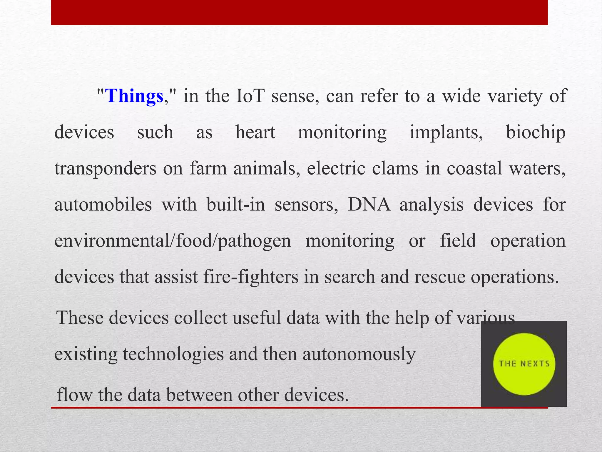 "Things," in the IoT sense, can refer to a wide variety of
devices such as heart monitoring implants, biochip
transponders on farm animals, electric clams in coastal waters,
automobiles with built-in sensors, DNA analysis devices for
environmental/food/pathogen monitoring or field operation
devices that assist fire-fighters in search and rescue operations.
These devices collect useful data with the help of various
existing technologies and then autonomously
flow the data between other devices.
 