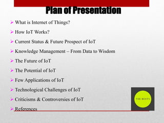 Plan of Presentation
 What is Internet of Things?
 How IoT Works?
 Current Status & Future Prospect of IoT
 Knowledge Management – From Data to Wisdom
 The Future of IoT
 The Potential of IoT
 Few Applications of IoT
 Technological Challenges of IoT
 Criticisms & Controversies of IoT
 References
 