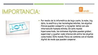  Por medio de la informática de bajo coste, la nube, big
data, la analítica y las tecnologías móviles, los objetos
físicos pueden compartir y recopilar datos con una
intervención humana mínima. En este mundo
hiperconectado, los sistemas digitales pueden grabar,
supervisar y ajustar cada interacción entre los objetos
conectados. Este mundo físico se combina con el mundo
digital de modo que pueden cooperar.
 