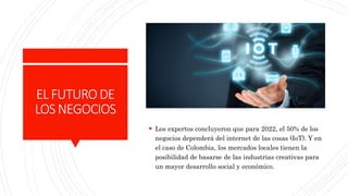 ELFUTURODE
LOSNEGOCIOS
 Los expertos concluyeron que para 2022, el 50% de los
negocios dependerá del internet de las cosas (IoT). Y en
el caso de Colombia, los mercados locales tienen la
posibilidad de basarse de las industrias creativas para
un mayor desarrollo social y económico.
 