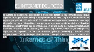 EL INTERNET DEL TODO
El número de dispositivos conectados a internet es cercano a los 4.900 millones, lo que
significa un 30 por ciento más que el registrado en el 2014. Según sus estimaciones, se
espera que para el 2020 existan 50.000 millones de dispositivos conectados, que haya
alrededor de siete dispositivos por persona, que van desde vestibles o llevables
(dispositivos electrónicos que se incorporan en alguna parte del cuerpo interactuando
de forma continua con el usuario y con otros dispositivos, como relojes inteligentes,
zapatillas de deportes con GPS incorporado, gafas y pulseras) y celulares hasta
computadores. Eso significa que el ser humano hace parte de ese gran ecosistema del
IoT.
 