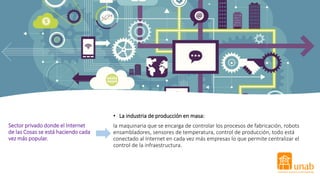 Sector privado donde el Internet
de las Cosas se está haciendo cada
vez más popular.
• La industria de producción en masa:
la maquinaria que se encarga de controlar los procesos de fabricación, robots
ensambladores, sensores de temperatura, control de producción, todo está
conectado al Internet en cada vez más empresas lo que permite centralizar el
control de la infraestructura.
 