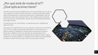 ¿Por qué está de moda el IoT?
¿Qué aplicaciones tiene?
Internet ha evolucionado rápidamente y esto ha permitido que IoT sea ya
una realidad y no sólo una visión de futuro. La fama de esta tecnología
radica principalmente en todas las aplicaciones y posibilidades que nos
proporciona tanto para mejorar tanto la vida cotidiana de las personas
como los entornos empresariales, dónde ya se está implantando desde
hace algún tiempo.
Las aplicaciones son casi infinitas, un ejemplo para dar visibilidad de
alguna de ellas:
Supongamos el frigorífico de una casa, dónde se conservan los alimentos
que, a su vez, tienen una fecha de caducidad. En este escenario, se
podría conectar el frigorífico a internet para que avisara al usuario a
través de su teléfono móvil, por ejemplo, de cuando caducan los
alimentos, si hay una bajada de temperatura por alguna avería, si algún
alimento se ha está acabando o simplemente el consumo de electricidad
en base al número de veces que se abre la puerta de la nevera.
3
 