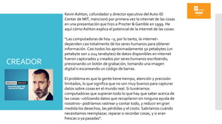 CREADOR
Kevin Ashton, cofundador y director ejecutivo del Auto-ID
Center de MIT, mencionó por primera vez la internet de las cosas
en una presentación que hizo a Procter & Gamble en 1999. He
aquí cómo Ashton explica el potencial de la internet de las cosas:
"Las computadoras de hoy –y, por lo tanto, la internet–
dependen casi totalmente de los seres humanos para obtener
información. Casi todos los aproximadamente 50 petabytes (un
petabyte son 1.024 terabytes) de datos disponibles en internet
fueron capturados y creados por seres humanos escribiendo,
presionando un botón de grabación, tomando una imagen
digital o escaneando un código de barras.
El problema es que la gente tiene tiempo, atención y precisión
limitados, lo que significa que no son muy buenos para capturar
datos sobre cosas en el mundo real. Si tuviéramos
computadoras que supieran todo lo que hay que saber acerca de
las cosas –utilizando datos que recopilaron sin ninguna ayuda de
nosotros– podríamos rastrear y contar todo, y reducir en gran
medida los desechos, las pérdidas y el costo. Sabríamos cuándo
necesitamos reemplazar, reparar o recordar cosas, y si eran
frescas o ya pasadas”.
 