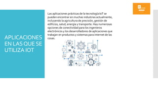 APLICACIONES
EN LASQUESE
UTILIZA IOT
Las aplicaciones prácticas de la tecnología IoT se
pueden encontrar en muchas industrias actualmente,
incluyendo la agricultura de precisión, gestión de
edificios, salud, energía y transporte. Hay numerosas
opciones de conectividad para los ingenieros
electrónicos y los desarrolladores de aplicaciones que
trabajan en productos y sistemas para internet de las
cosas.
 
