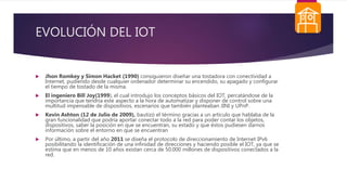 EVOLUCIÓN DEL IOT
 Jhon Romkey y Simon Hacket (1990) consiguieron diseñar una tostadora con conectividad a
Internet, pudiendo desde cualquier ordenador determinar su encendido, su apagado y configurar
el tiempo de tostado de la misma.
 El ingeniero Bill Joy(1999), el cual introdujo los conceptos básicos del IOT, percatándose de la
importancia que tendría este aspecto a la hora de automatizar y disponer de control sobre una
multitud impensable de dispositivos, escenarios que también planteaban JINI y UPnP.
 Kevin Ashton (12 de Julio de 2009), bautizó el término gracias a un artículo que hablaba de la
gran funcionalidad que podría aportar conectar todo a la red para poder contar los objetos,
dispositivos, saber la posición en que se encuentran, su estado y que éstos pudiesen darnos
información sobre el entorno en que se encuentran
 Por último, a partir del año 2011 se diseña el protocolo de direccionamiento de Internet IPv6
posibilitando la identificación de una infinidad de direcciones y haciendo posible el IOT, ya que se
estima que en menos de 10 años existan cerca de 50.000 millones de dispositivos conectados a la
red.
 