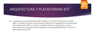 ARQUITECTURA Y PLATAFORMAS IOT
 La arquitectura y las plataformas IOT basadas en la nube conectan los mundos
reales y virtuales. Ayudan a las empresas a gestionar la seguridad y la conectividad
de los dispositivos IOT, así como a recolectar datos de dispositivos, vincular
dispositivos con sistemas backend, asegurar la interoperabilidad IOT y construir y
operar aplicaciones IOT
 