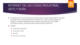 INTERNET DE LAS COSAS INDUSTRIAL
(IIOT) Y M2M
 En fabricación, IoT se transforma en internet de las cosas industrial (IIoT) –también
conocida como internet industrial o industria 4.0–. La IIoT usa tecnología de
máquina a máquina (M2M) para dar soporte a todo tipo de cosas, desde
monitoreo remoto y telemetría hasta mantenimiento predictivo.
 PARTES:
 Dispositivos de gestión
 Dispositivos M2M
 Servidor
 Red de comunicación
 