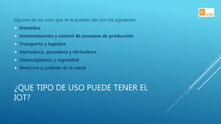 ¿QUE TIPO DE USO PUEDE TENER EL
IOT?
algunos de los usos que se le pueden dar son los siguientes.
 Domótica
 Automatización y control de procesos de producción
 Transporte y logística
 Agricultura, ganadería y silvicultura
 Videovigilancia y seguridad
 Medicina y cuidado de la salud
 