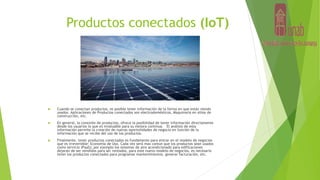 Productos conectados (IoT)
 Cuando se conectan productos, es posible tener información de la forma en que están siendo
usados. Aplicaciones de Productos conectados son electrodomésticos, Maquinaria en sitios de
construcción, etc.
 En general, la conexión de productos, ofrece la posibilidad de tener información directamente
desde los usuarios lo que es invaluable para su mejora continua. El análisis de esta
información permite la creación de nuevas oportunidades de negocio en función de la
información que se recibe del uso de los productos.
 Finalmente, tener productos conectados es fundamente para entrar en el modelo de negocios
que es irreversible: Economía de Uso. Cada vez será mas común que los productos sean usados
como servicio (PaaS); por ejemplo los sistemas de aire acondicionado para edificaciones
dejarán de ser vendidos para ser rentados, para este nuevo modelo de negocios, es necesario
tener los productos conectados para programar mantenimientos, generar facturación, etc.
 