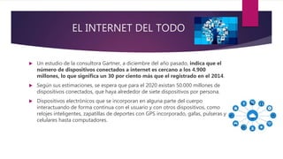 EL INTERNET DEL TODO
 Un estudio de la consultora Gartner, a diciembre del año pasado, indica que el
número de dispositivos conectados a internet es cercano a los 4.900
millones, lo que significa un 30 por ciento más que el registrado en el 2014.
 Según sus estimaciones, se espera que para el 2020 existan 50.000 millones de
dispositivos conectados, que haya alrededor de siete dispositivos por persona.
 Dispositivos electrónicos que se incorporan en alguna parte del cuerpo
interactuando de forma continua con el usuario y con otros dispositivos, como
relojes inteligentes, zapatillas de deportes con GPS incorporado, gafas, pulseras y
celulares hasta computadores.
 