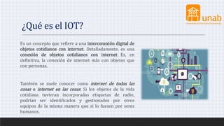 ¿Qué es el IOT?
Es un concepto que refiere a una interconexión digital de
objetos cotidianos con internet. Detalladamente, es una
conexión de objetos cotidianos con internet. Es, en
definitiva, la conexión de internet más con objetos que
con personas.
​También se suele conocer como internet de todas las
cosas o internet en las cosas. Si los objetos de la vida
cotidiana tuvieran incorporadas etiquetas de radio,
podrían ser identificados y gestionados por otros
equipos de la misma manera que si lo fuesen por seres
humanos.
 