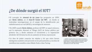 ¿De dónde surgió el IOT?
El concepto de internet de las cosas fue propuesto en 1999,
por Kevin Ashton, en el Auto-ID Center del MIT, en donde se
realizaban investigaciones en el campo de la identificación por
radiofrecuencia en red (RFID) y tecnologías de sensores.
En 2009 cuando Kevin Ashton, profesor del MIT en aquel entonces,
usó la expresión Internet of Things (IoT) de forma pública por
primera vez, y desde entonces el crecimiento y la expectación
alrededor del término ha ido en aumento de forma exponencial.
La idea de poder conectar los objetos y de que éstos fuesen
inteligentes también está presente en los pensamientos y escritos de
científicos tan notables como Nikola Tesla o Alan Turing.
“…también se puede sostener que es mejor proporcionar
la máquina con los mejores órganos sensores que el dinero
pueda comprar, y después enseñarla a entender y hablar
inglés. Este proceso seguirá el proceso normal de
aprendizaje de un niño” Alan Turing
 