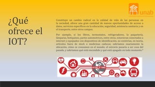 ¿Qué
ofrece el
IOT?
Constituye un cambio radical en la calidad de vida de las personas en
la sociedad, ofrece una gran cantidad de nuevas oportunidades de acceso a
datos, servicios específicos en la educación, seguridad, asistencia sanitaria y en
el transporte, entre otros campos.
Por ejemplo, si los libros, termostatos, refrigeradores, la paquetería,
lámparas, botiquines, partes automotrices, entre otros, estuvieran conectados a
internet y equipados con dispositivos de identificación, no existirían, en teoría,
artículos fuera de stock o medicinas caducas; sabríamos exactamente la
ubicación, cómo se consumen en el mundo; el extravío pasaría a ser cosa del
pasado, y sabríamos qué está encendido y qué está apagado en todo momento.9
 
