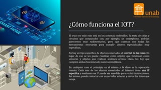 ¿Cómo funciona el IOT?
El truco en todo esto está en los sistemas embebidos. Se trata de chips y
circuitos que comparados con, por ejemplo, un smartphone, podrían
parecernos muy rudimentarios, pero que cuentan con todas las
herramientas necesarias para cumplir labores especializadas muy
especificas.
No hay un tipo específico de objetos conectados al Internet de las cosas. En
lugar de eso se les puede clasificar como objetos que funcionan como
sensores y objetos que realizan acciones activas. Claro, los hay que
cumplen ambas funciones de manera simultánea.
En cualquier caso el principio es el mismo y la clave es la operación
remota. Cada uno de los objetos conectados al Internet tiene una IP
especifica y mediante esa IP puede ser accedido pare recibir instrucciones.
Así mismo, puede contactar con un servidor externo y enviar los datos que
recoja.
 
