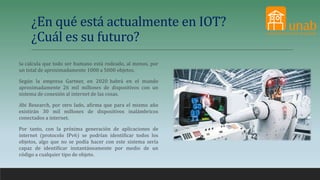 ¿En qué está actualmente en IOT?
¿Cuál es su futuro?
Se calcula que todo ser humano está rodeado, al menos, por
un total de aproximadamente 1000 a 5000 objetos.
Según la empresa Gartner, en 2020 habrá en el mundo
aproximadamente 26 mil millones de dispositivos con un
sistema de conexión al internet de las cosas.
Abi Research, por otro lado, afirma que para el mismo año
existirán 30 mil millones de dispositivos inalámbricos
conectados a internet.
Por tanto, con la próxima generación de aplicaciones de
internet (protocolo IPv6) se podrían identificar todos los
objetos, algo que no se podía hacer con este sistema sería
capaz de identificar instantáneamente por medio de un
código a cualquier tipo de objeto.
 