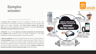 Ejemplos
actuales:
1. Sensores para el campo. Otro de los ejemplos de Internet de las cosas
seleccionados en esta lista hace mención a los beneficios que estos aportan estos
objetos en el campo. Compañías como Parrot ofrecen sensores que registran
datos sobre luz solar, temperaturas, nivel de fertilizante y humedad. Una fuente de
información muy aprovechable para el usuario.
2. Wearables. Son uno de los negocios con mejores perspectivas de crecimiento para
los próximos años. Productos como los «relojes inteligentes» o «las gafas
inteligentes» son interesantes ejemplos de Internet de las cosas.
3. Botones inteligentes. Uno de los ejemplos de Internet de las cosas más curioso es
el botón inteligente. Amazon fue la primera empresa que puso el botón “Smart” en
una lavadora, de manera que cuando se agota el detergente puedes comprarlo
directamente (pulsando el botón). Personalmente, me genera dudas la viabilidad de
este tipo de botones teniendo en cuenta que existen asistentes virtuales que
pretenden centralizar todas las órdenes de compra de nuestros hogares.
 