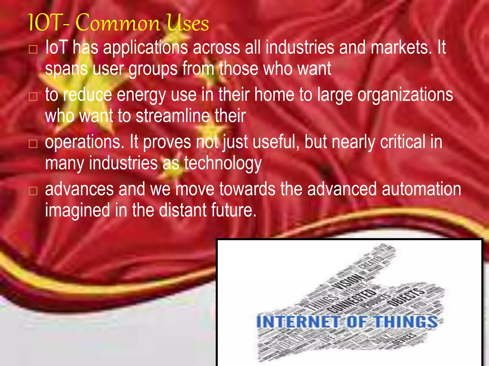 IOT- Common Uses
 IoT has applications across all industries and markets. It
spans user groups from those who want
 to reduce energy use in their home to large organizations
who want to streamline their
 operations. It proves not just useful, but nearly critical in
many industries as technology
 advances and we move towards the advanced automation
imagined in the distant future.
 