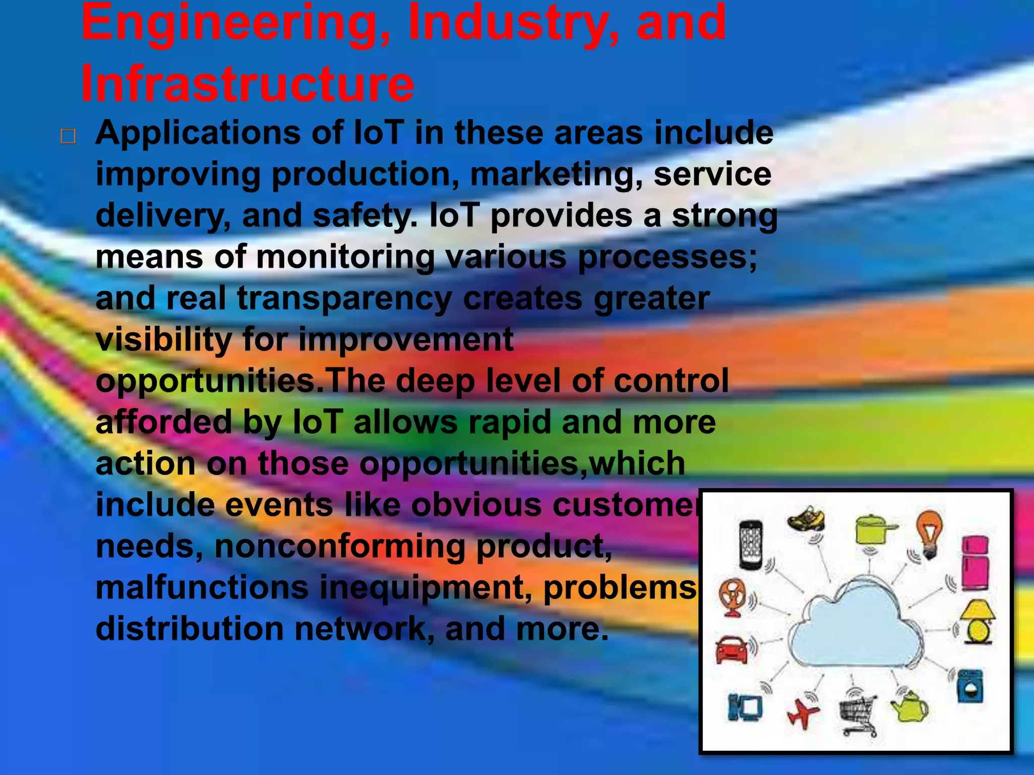 Engineering, Industry, and
Infrastructure
 Applications of IoT in these areas include
improving production, marketing, service
delivery, and safety. IoT provides a strong
means of monitoring various processes;
and real transparency creates greater
visibility for improvement
opportunities.The deep level of control
afforded by IoT allows rapid and more
action on those opportunities,which
include events like obvious customer
needs, nonconforming product,
malfunctions inequipment, problems in the
distribution network, and more.
 