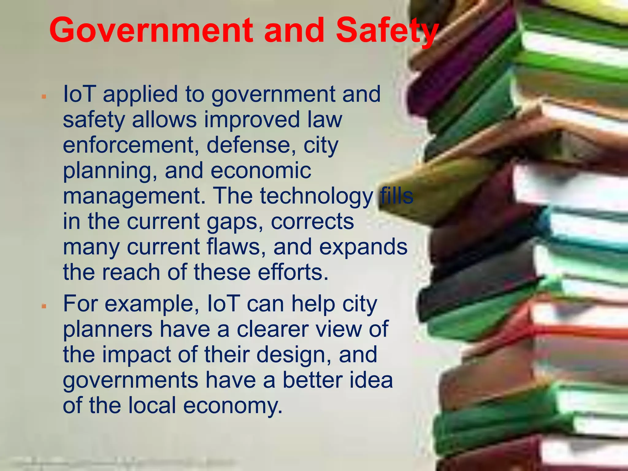 Government and Safety
 IoT applied to government and
safety allows improved law
enforcement, defense, city
planning, and economic
management. The technology fills
in the current gaps, corrects
many current flaws, and expands
the reach of these efforts.
 For example, IoT can help city
planners have a clearer view of
the impact of their design, and
governments have a better idea
of the local economy.
 