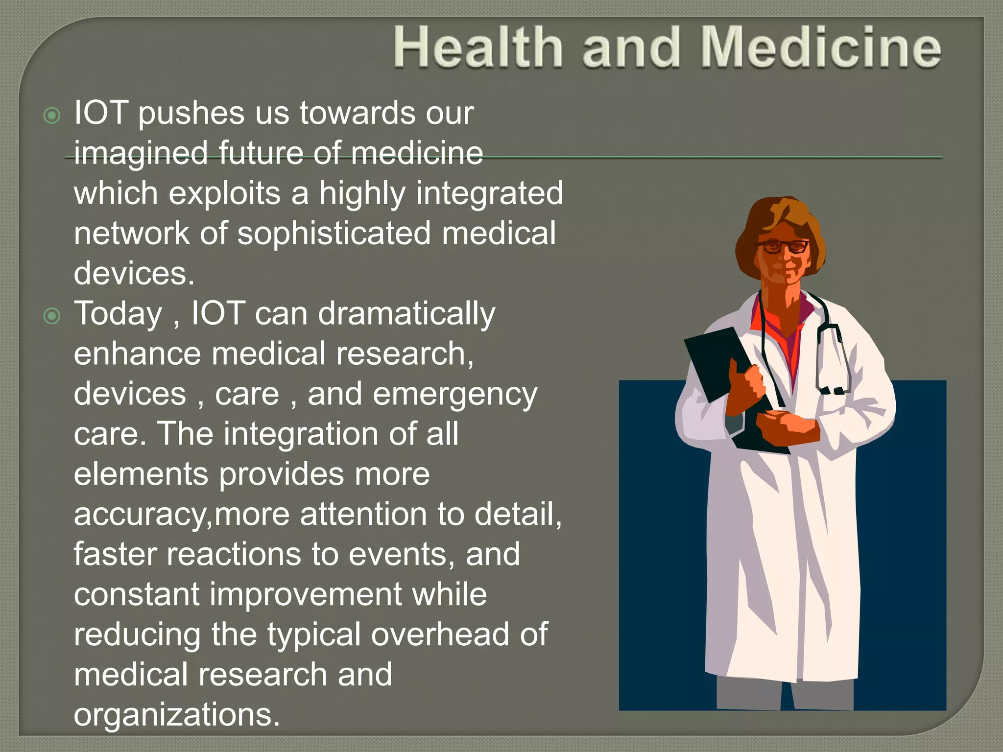  IOT pushes us towards our
imagined future of medicine
which exploits a highly integrated
network of sophisticated medical
devices.
 Today , IOT can dramatically
enhance medical research,
devices , care , and emergency
care. The integration of all
elements provides more
accuracy,more attention to detail,
faster reactions to events, and
constant improvement while
reducing the typical overhead of
medical research and
organizations.
 