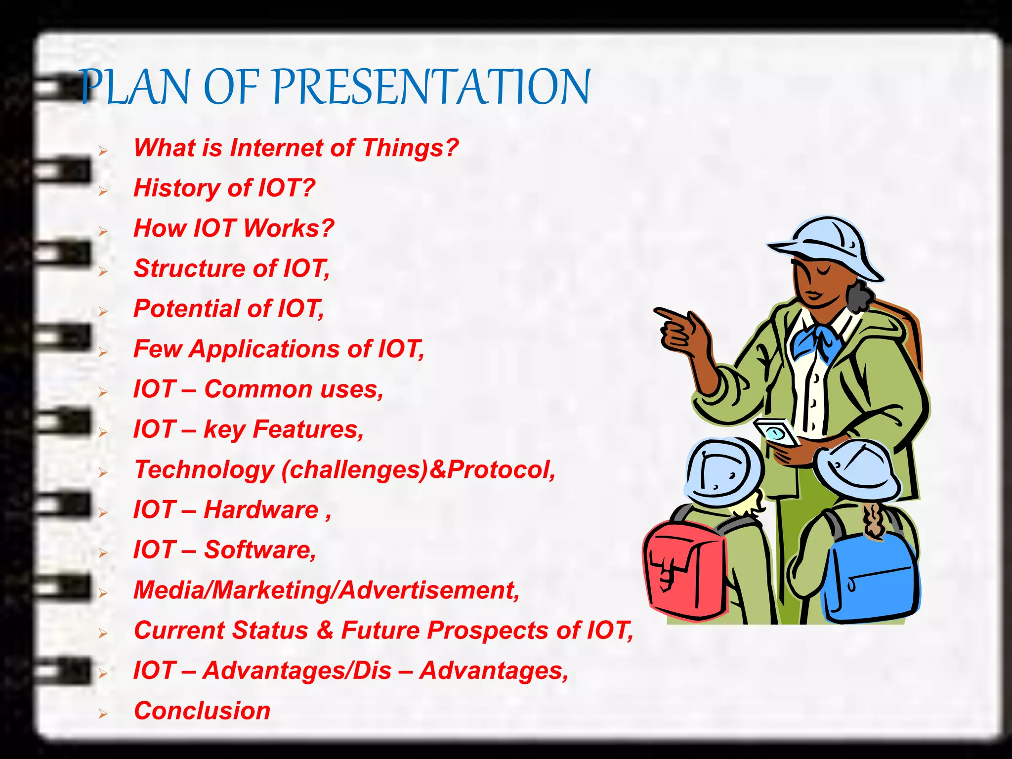 PLAN OF PRESENTATION
 What is Internet of Things?
 History of IOT?
 How IOT Works?
 Structure of IOT,
 Potential of IOT,
 Few Applications of IOT,
 IOT – Common uses,
 IOT – key Features,
 Technology (challenges)&Protocol,
 IOT – Hardware ,
 IOT – Software,
 Media/Marketing/Advertisement,
 Current Status & Future Prospects of IOT,
 IOT – Advantages/Dis – Advantages,
 Conclusion
 