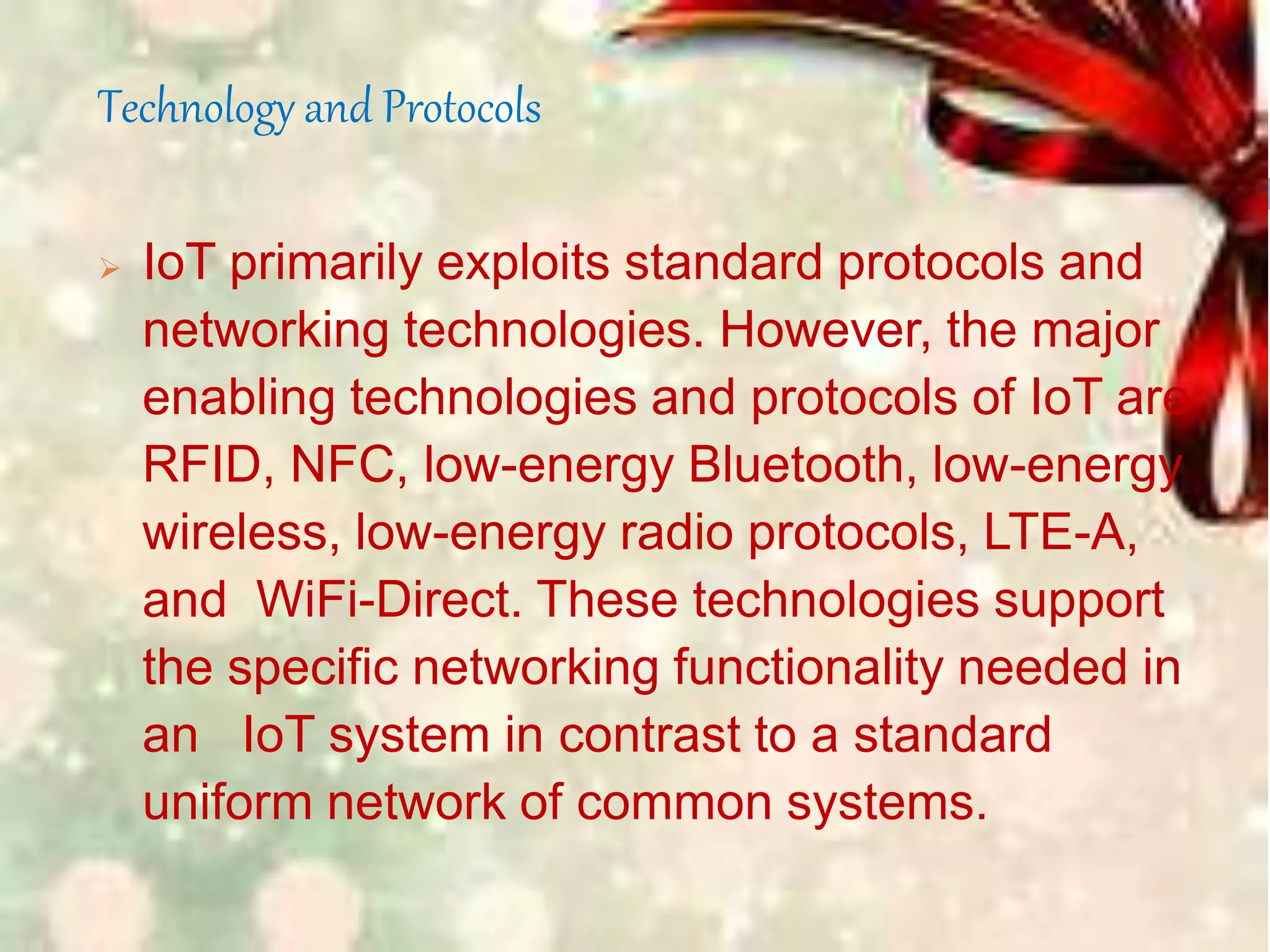 Technology and Protocols
 IoT primarily exploits standard protocols and
networking technologies. However, the major
enabling technologies and protocols of IoT are
RFID, NFC, low-energy Bluetooth, low-energy
wireless, low-energy radio protocols, LTE-A,
and WiFi-Direct. These technologies support
the specific networking functionality needed in
an IoT system in contrast to a standard
uniform network of common systems.
 