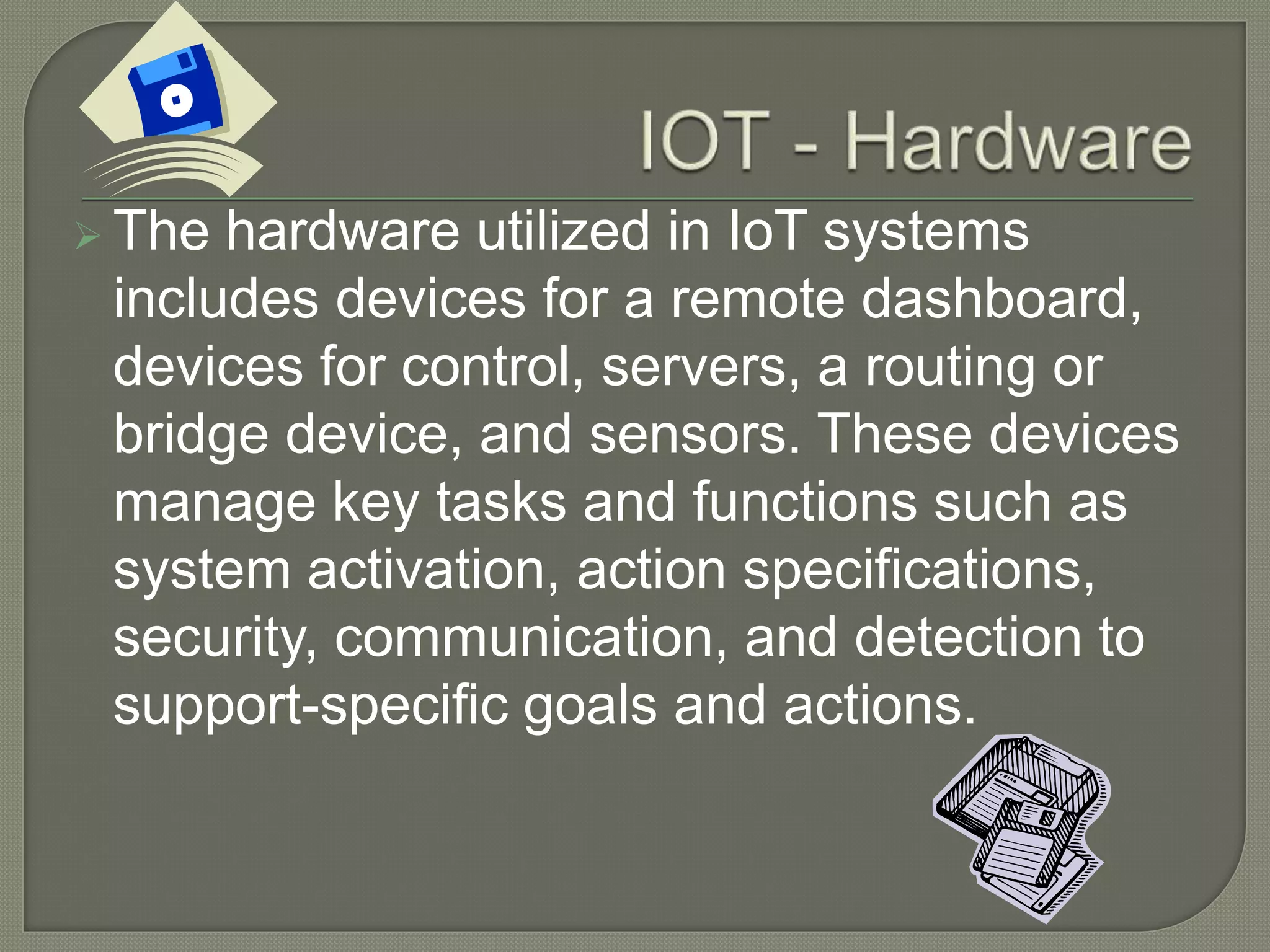  The hardware utilized in IoT systems
includes devices for a remote dashboard,
devices for control, servers, a routing or
bridge device, and sensors. These devices
manage key tasks and functions such as
system activation, action specifications,
security, communication, and detection to
support-specific goals and actions.
 