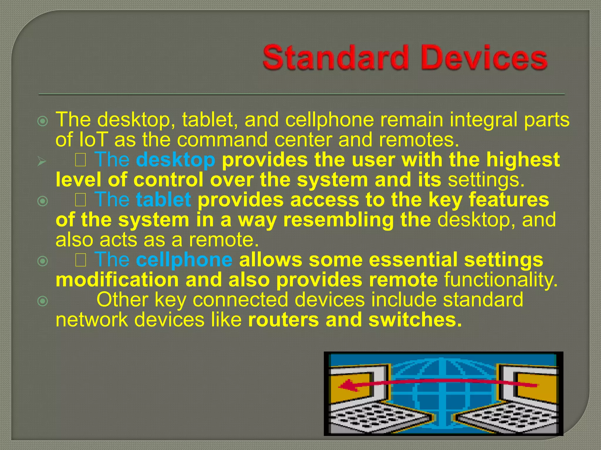  The desktop, tablet, and cellphone remain integral parts
of IoT as the command center and remotes.
 The desktop provides the user with the highest
level of control over the system and its settings.
 The tablet provides access to the key features
of the system in a way resembling the desktop, and
also acts as a remote.
 The cellphone allows some essential settings
modification and also provides remote functionality.
 Other key connected devices include standard
network devices like routers and switches.
 