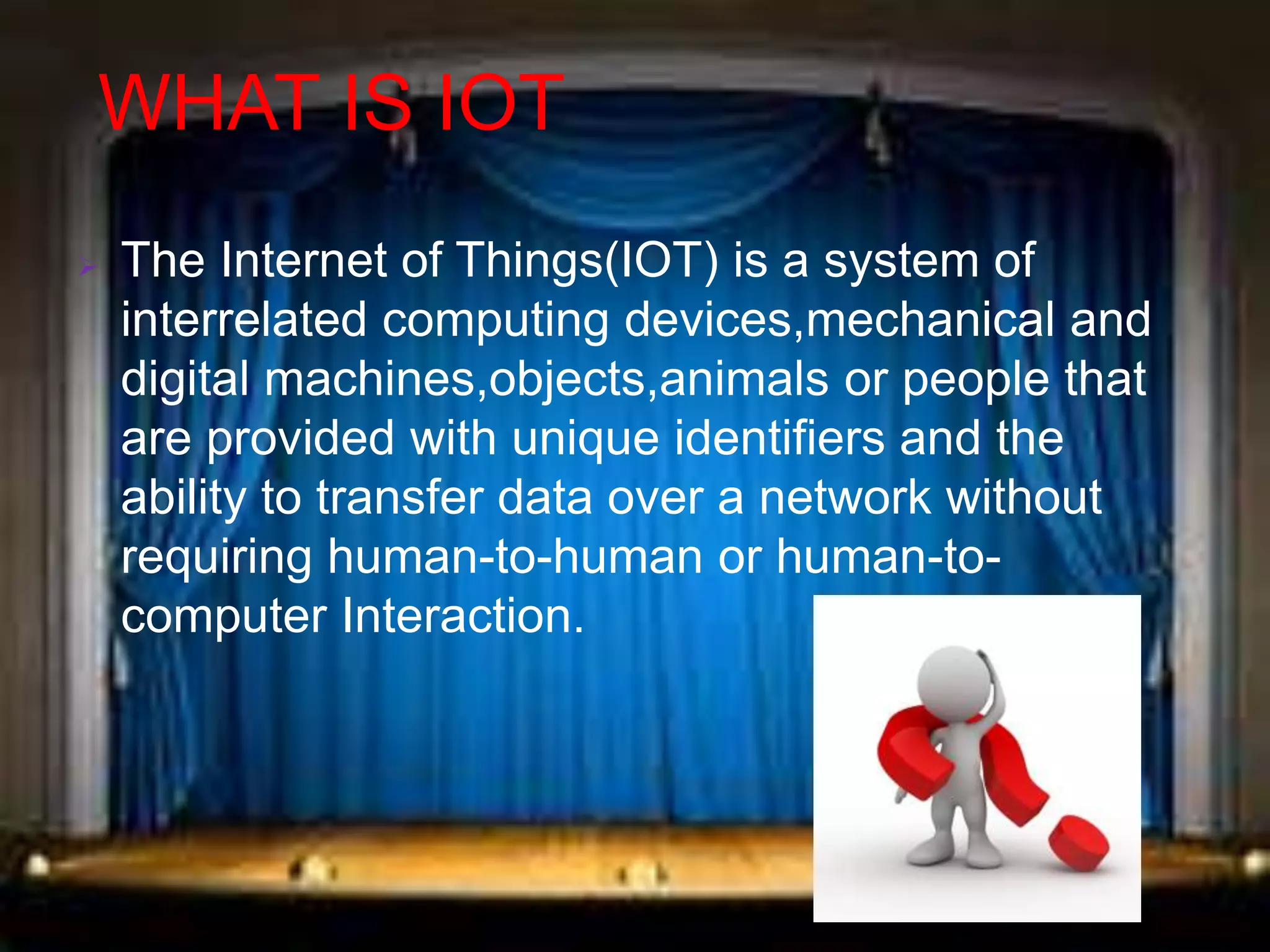 WHAT IS IOT
 The Internet of Things(IOT) is a system of
interrelated computing devices,mechanical and
digital machines,objects,animals or people that
are provided with unique identifiers and the
ability to transfer data over a network without
requiring human-to-human or human-to-
computer Interaction.
 