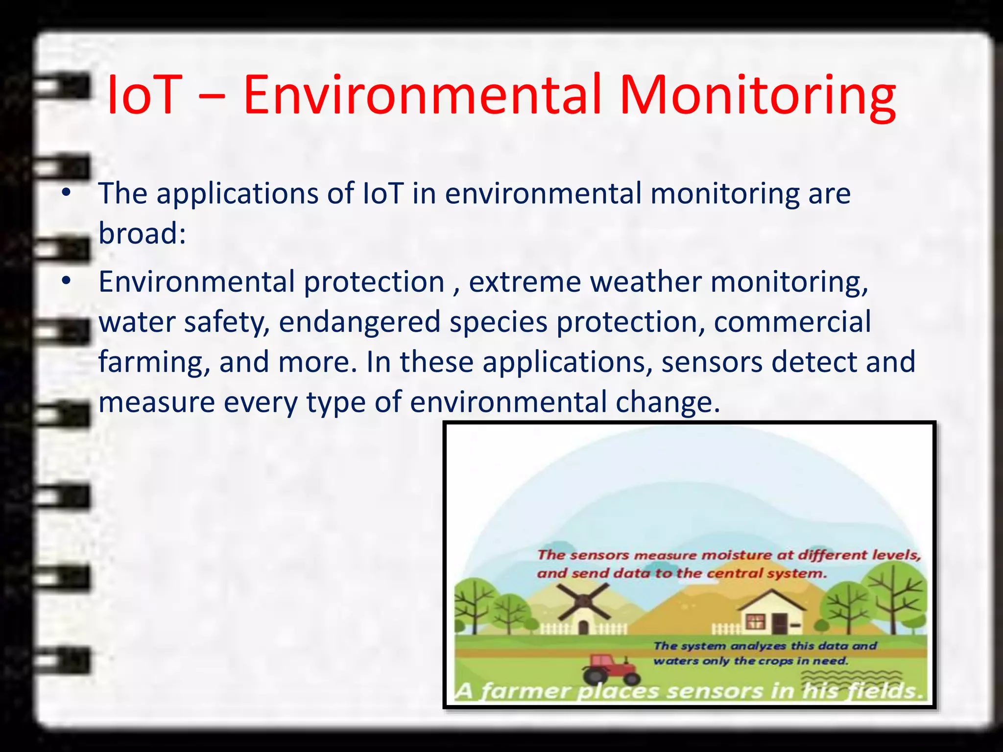 IoT − Environmental Monitoring
• The applications of IoT in environmental monitoring are
broad:
• Environmental protection , extreme weather monitoring,
water safety, endangered species protection, commercial
farming, and more. In these applications, sensors detect and
measure every type of environmental change.
 