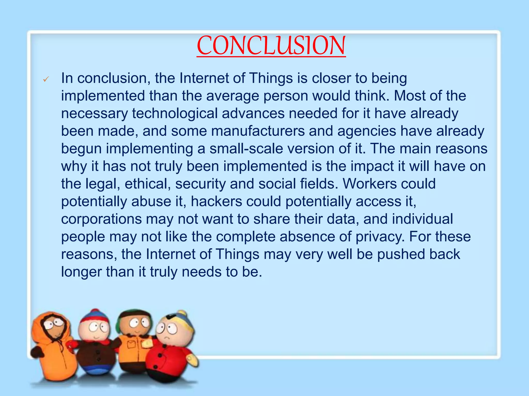 CONCLUSION
 In conclusion, the Internet of Things is closer to being
implemented than the average person would think. Most of the
necessary technological advances needed for it have already
been made, and some manufacturers and agencies have already
begun implementing a small-scale version of it. The main reasons
why it has not truly been implemented is the impact it will have on
the legal, ethical, security and social fields. Workers could
potentially abuse it, hackers could potentially access it,
corporations may not want to share their data, and individual
people may not like the complete absence of privacy. For these
reasons, the Internet of Things may very well be pushed back
longer than it truly needs to be.
 