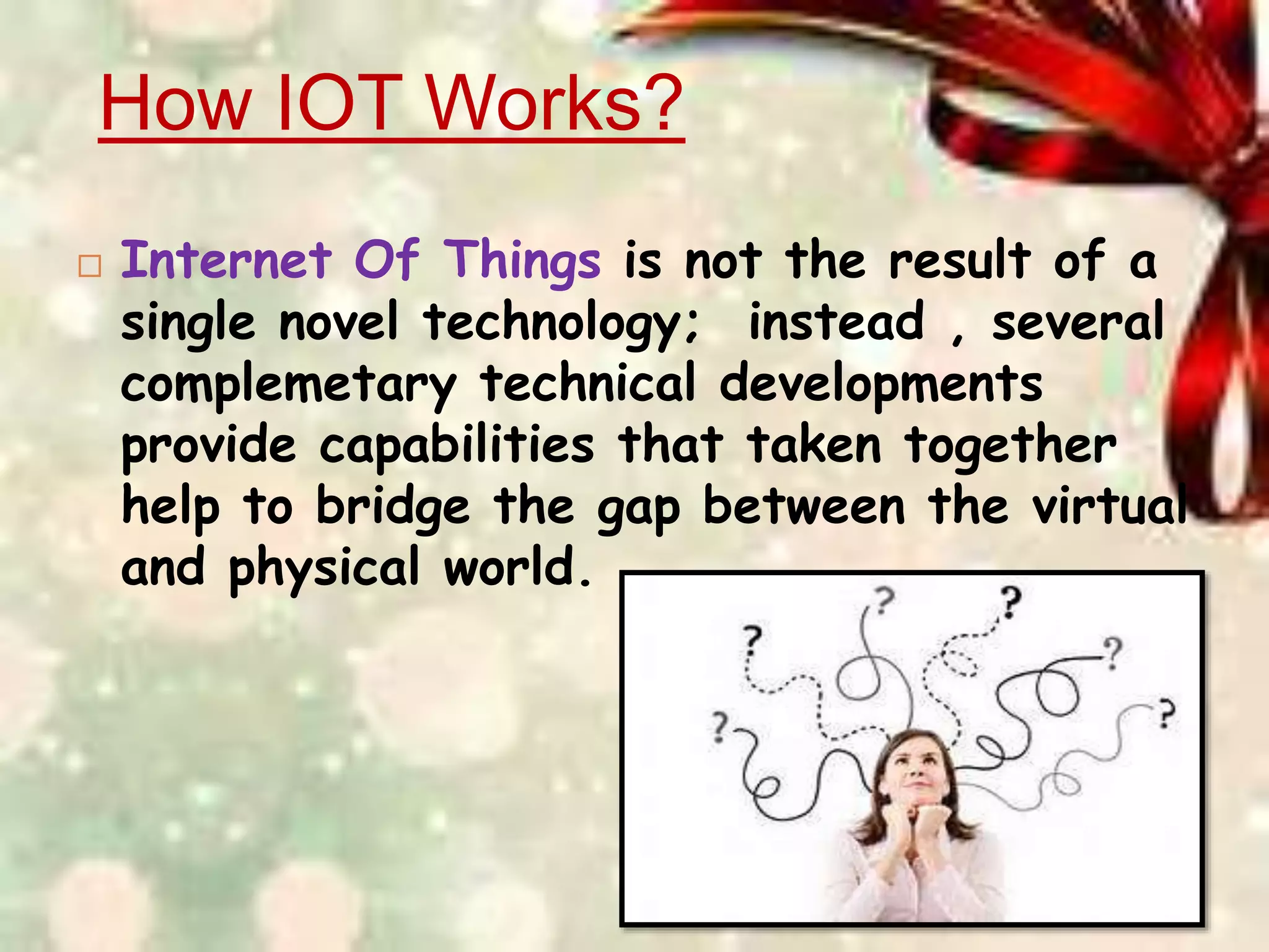 How IOT Works?
 Internet Of Things is not the result of a
single novel technology; instead , several
complemetary technical developments
provide capabilities that taken together
help to bridge the gap between the virtual
and physical world.
 