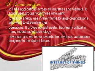 IOT- Common Uses
 IoT has applications across all industries and markets. It
spans user groups from those who want
 to reduce energy use in their home to large organizations
who want to streamline their
 operations. It proves not just useful, but nearly critical in
many industries as technology
 advances and we move towards the advanced automation
imagined in the distant future.
 