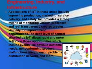 Engineering, Industry, and
Infrastructure
 Applications of IoT in these areas include
improving production, marketing, service
delivery, and safety. IoT provides a strong
means of monitoring various processes;
and real transparency creates greater
visibility for improvement
opportunities.The deep level of control
afforded by IoT allows rapid and more
action on those opportunities,which
include events like obvious customer
needs, nonconforming product,
malfunctions inequipment, problems in the
distribution network, and more.
 