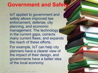 Government and Safety
 IoT applied to government and
safety allows improved law
enforcement, defense, city
planning, and economic
management. The technology fills
in the current gaps, corrects
many current flaws, and expands
the reach of these efforts.
 For example, IoT can help city
planners have a clearer view of
the impact of their design, and
governments have a better idea
of the local economy.
 