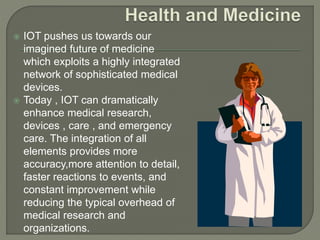 IOT pushes us towards our
imagined future of medicine
which exploits a highly integrated
network of sophisticated medical
devices.
 Today , IOT can dramatically
enhance medical research,
devices , care , and emergency
care. The integration of all
elements provides more
accuracy,more attention to detail,
faster reactions to events, and
constant improvement while
reducing the typical overhead of
medical research and
organizations.
 