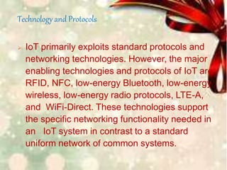 Technology and Protocols
 IoT primarily exploits standard protocols and
networking technologies. However, the major
enabling technologies and protocols of IoT are
RFID, NFC, low-energy Bluetooth, low-energy
wireless, low-energy radio protocols, LTE-A,
and WiFi-Direct. These technologies support
the specific networking functionality needed in
an IoT system in contrast to a standard
uniform network of common systems.
 
