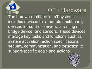  The hardware utilized in IoT systems
includes devices for a remote dashboard,
devices for control, servers, a routing or
bridge device, and sensors. These devices
manage key tasks and functions such as
system activation, action specifications,
security, communication, and detection to
support-specific goals and actions.
 