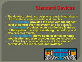  The desktop, tablet, and cellphone remain integral parts
of IoT as the command center and remotes.
 The desktop provides the user with the highest
level of control over the system and its settings.
 The tablet provides access to the key features
of the system in a way resembling the desktop, and
also acts as a remote.
 The cellphone allows some essential settings
modification and also provides remote functionality.
 Other key connected devices include standard
network devices like routers and switches.
 