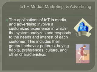  The applications of IoT in media
and advertising involve a
customized experience in which
the system analyzes and responds
to the needs and interest of each
customer. This includes their
general behavior patterns, buying
habits, preferences, culture, and
other characteristics.
 