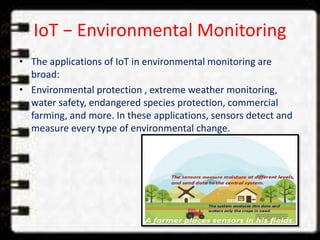 IoT − Environmental Monitoring
• The applications of IoT in environmental monitoring are
broad:
• Environmental protection , extreme weather monitoring,
water safety, endangered species protection, commercial
farming, and more. In these applications, sensors detect and
measure every type of environmental change.
 
