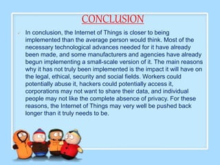 CONCLUSION
 In conclusion, the Internet of Things is closer to being
implemented than the average person would think. Most of the
necessary technological advances needed for it have already
been made, and some manufacturers and agencies have already
begun implementing a small-scale version of it. The main reasons
why it has not truly been implemented is the impact it will have on
the legal, ethical, security and social fields. Workers could
potentially abuse it, hackers could potentially access it,
corporations may not want to share their data, and individual
people may not like the complete absence of privacy. For these
reasons, the Internet of Things may very well be pushed back
longer than it truly needs to be.
 