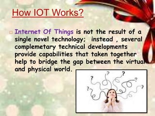 How IOT Works?
 Internet Of Things is not the result of a
single novel technology; instead , several
complemetary technical developments
provide capabilities that taken together
help to bridge the gap between the virtual
and physical world.
 