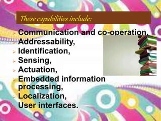 These capabilities include:
 Communication and co-operation,
 Addressability,
 Identification,
 Sensing,
 Actuation,
 Embedded information
processing,
 Localization,
 User interfaces.
 