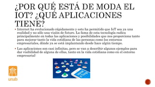  Internet ha evolucionado rápidamente y esto ha permitido que IoT sea ya una
realidad y no sólo una visión de futuro. La fama de esta tecnología radica
principalmente en todas las aplicaciones y posibilidades que nos proporciona tanto
para mejorar tanto la vida cotidiana de las personas como los entornos
empresariales, dónde ya se está implantando desde hace algún tiempo.
 Las aplicaciones son casi infinitas, pero se van a describir algunos ejemplos para
dar visibilidad de alguna de ellas, tanto en la vida cotidiana como en el entorno
empresarial:
 