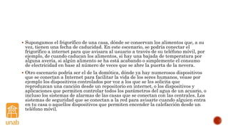  Supongamos el frigorífico de una casa, dónde se conservan los alimentos que, a su
vez, tienen una fecha de caducidad. En este escenario, se podría conectar el
frigorífico a internet para que avisara al usuario a través de su teléfono móvil, por
ejemplo, de cuando caducan los alimentos, si hay una bajada de temperatura por
alguna avería, si algún alimento se ha está acabando o simplemente el consumo
de electricidad en base al número de veces que se abre la puerta de la nevera.
 Otro escenario podría ser el de la domótica, dónde ya hay numerosos dispositivos
que se conectan a Internet para facilitar la vida de los seres humanos, véase por
ejemplo los dispositivos controlados por voz a los que se les solicita que
reproduzcan una canción desde un repositorio en internet, o los dispositivos y
aplicaciones que permiten controlar todos los parámetros del agua de un acuario, o
incluso los sistemas de alarmas de las casas que se conectan con las centrales. Los
sistemas de seguridad que se conectan a la red para avisarte cuando alguien entra
en tu casa o aquellos dispositivos que permiten encender la calefacción desde un
teléfono móvil.
 