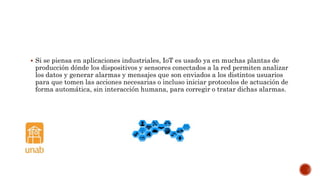  Si se piensa en aplicaciones industriales, IoT es usado ya en muchas plantas de
producción dónde los dispositivos y sensores conectados a la red permiten analizar
los datos y generar alarmas y mensajes que son enviados a los distintos usuarios
para que tomen las acciones necesarias o incluso iniciar protocolos de actuación de
forma automática, sin interacción humana, para corregir o tratar dichas alarmas.
 